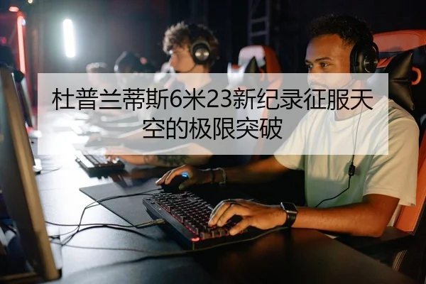 杜普兰蒂斯6米23新纪录征服天空的极限突破