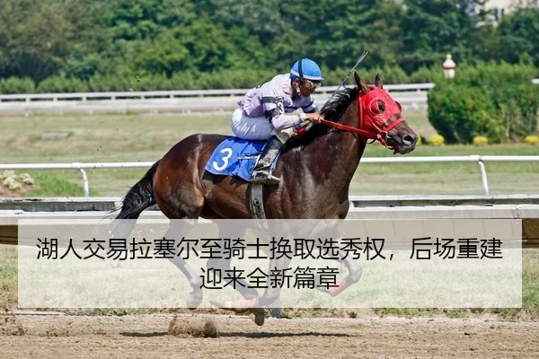 湖人交易拉塞尔至骑士换取选秀权，后场重建迎来全新篇章